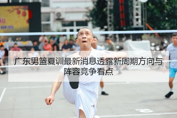 广东男篮夏训最新消息透露新周期方向与阵容竞争看点（kaiyun）