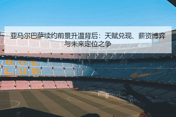 亚马尔巴萨续约前景升温背后：天赋兑现、薪资博弈与未来定位之争（kaiyun）